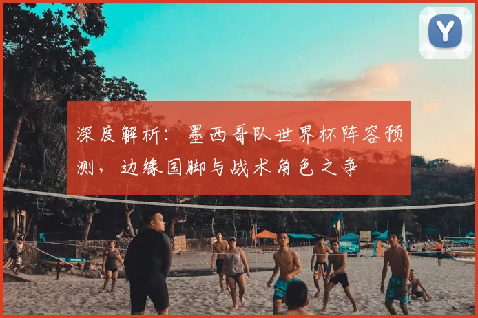 深度解析：墨西哥队世界杯阵容预测，边缘国脚与战术角色之争