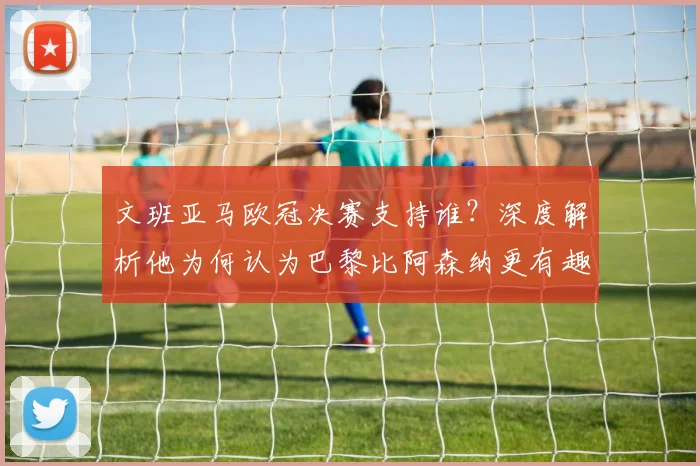 文班亚马欧冠决赛支持谁?深度解析他为何认为巴黎比阿森纳更有趣