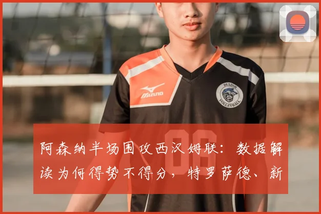 阿森纳半场围攻西汉姆联:数据解读为何得势不得分,特罗萨德、新援卡拉菲奥里关键镜头回顾
