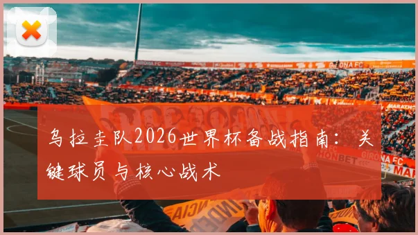 乌拉圭队2026世界杯备战指南:关键球员与核心战术