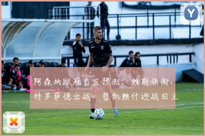 阿森纳欧冠首发预测：赖斯领衔，特罗萨德出战，哲凯赖什迎战旧主葡体