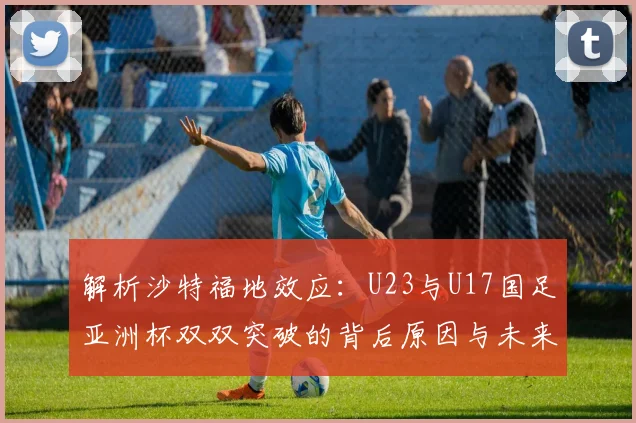 解析沙特福地效应：U23与U17国足亚洲杯双双突破的背后原因与未来启示