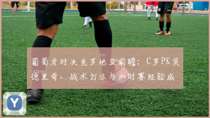 葡萄牙对决克罗地亚前瞻:C罗PK莫德里奇,战术打法与加时赛经验成关键看点