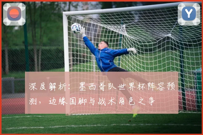 深度解析:墨西哥队世界杯阵容预测,边缘国脚与战术角色之争