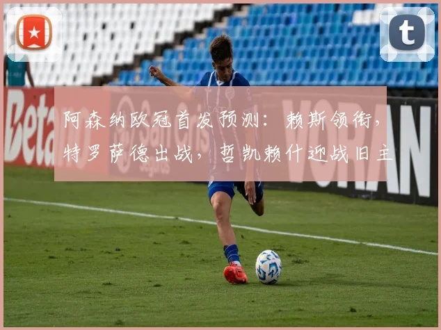 阿森纳欧冠首发预测:赖斯领衔,特罗萨德出战,哲凯赖什迎战旧主葡体