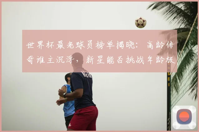 世界杯最老球员榜单揭晓:高龄传奇谁主沉浮,新星能否挑战年龄极限?