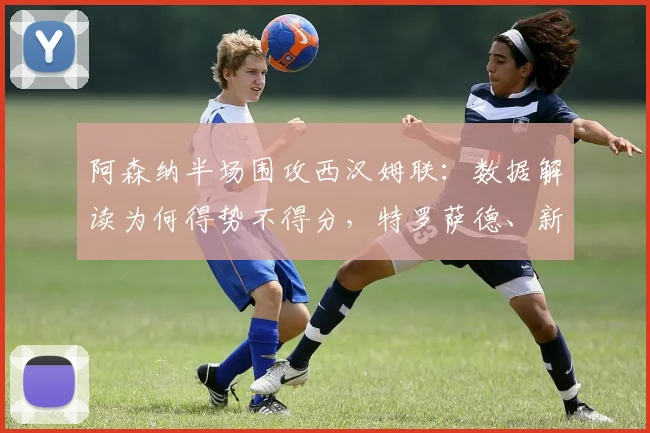 阿森纳半场围攻西汉姆联：数据解读为何得势不得分，特罗萨德、新援卡拉菲奥里关键镜头回顾